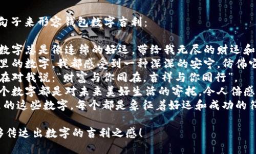 当然，可以用以下句子来形容钱包数字吉利：

1. 这个钱包里的数字总是像连绵的好运，带给我无尽的财运和幸福。
2. 每次看到钱包里的数字，我都感受到一种深深的安宁，仿佛它们在默默祝福我。
3. 这组数字似乎在对我说：“财富与你同在，吉祥与你同行”。
4. 钱包中的每一个数字都是对未来美好生活的寄托，令人倍感振奋和期待。
5. 我相信，钱包里的这些数字，每个都是象征着好运和成功的符号。

希望这些句子能够传达出数字的吉利之感！